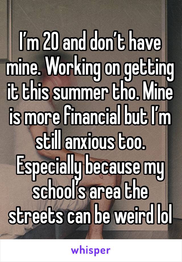 I’m 20 and don’t have mine. Working on getting it this summer tho. Mine is more financial but I’m still anxious too. Especially because my school’s area the streets can be weird lol