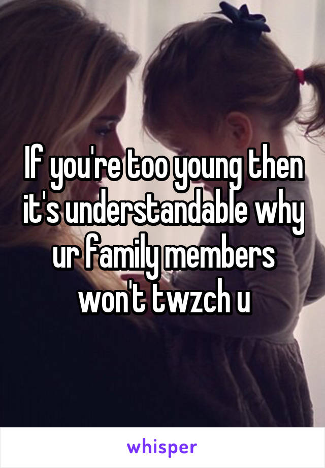 If you're too young then it's understandable why ur family members won't twzch u