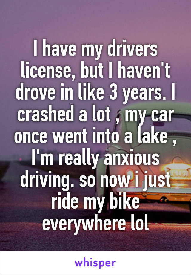 I have my drivers license, but I haven't drove in like 3 years. I crashed a lot , my car once went into a lake , I'm really anxious driving. so now i just ride my bike everywhere lol