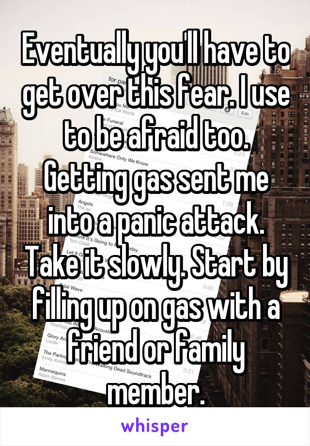 Eventually you'll have to get over this fear. I use to be afraid too. Getting gas sent me into a panic attack. Take it slowly. Start by filling up on gas with a friend or family member.