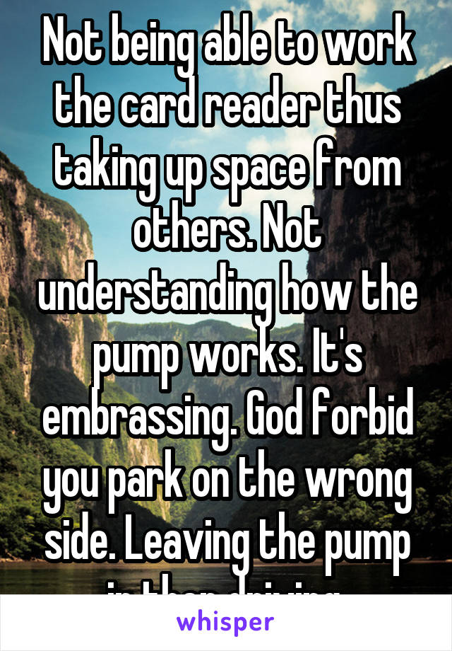 Not being able to work the card reader thus taking up space from others. Not understanding how the pump works. It's embrassing. God forbid you park on the wrong side. Leaving the pump in then driving.