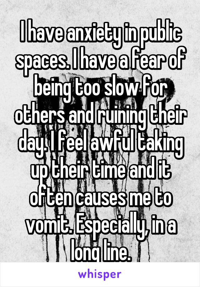 I have anxiety in public spaces. I have a fear of being too slow for others and ruining their day. I feel awful taking up their time and it often causes me to vomit. Especially, in a long line.