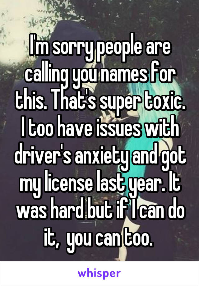 I'm sorry people are calling you names for this. That's super toxic. I too have issues with driver's anxiety and got my license last year. It was hard but if I can do it,  you can too. 