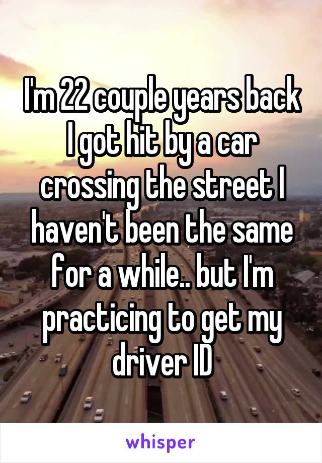 I'm 22 couple years back I got hit by a car crossing the street I haven't been the same for a while.. but I'm practicing to get my driver ID