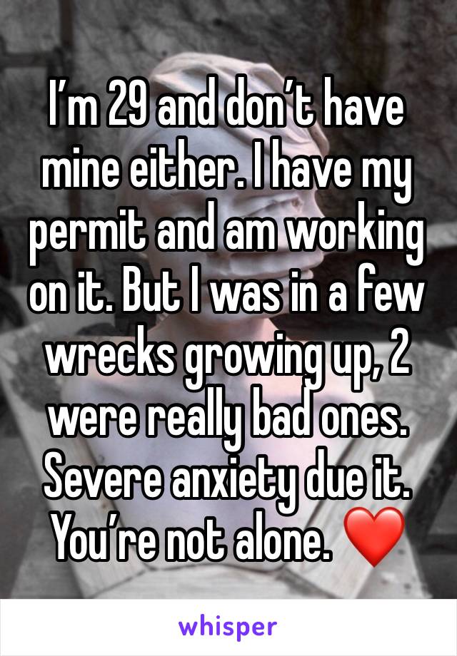 I’m 29 and don’t have mine either. I have my permit and am working on it. But I was in a few wrecks growing up, 2 were really bad ones. Severe anxiety due it. 
You’re not alone. ❤️