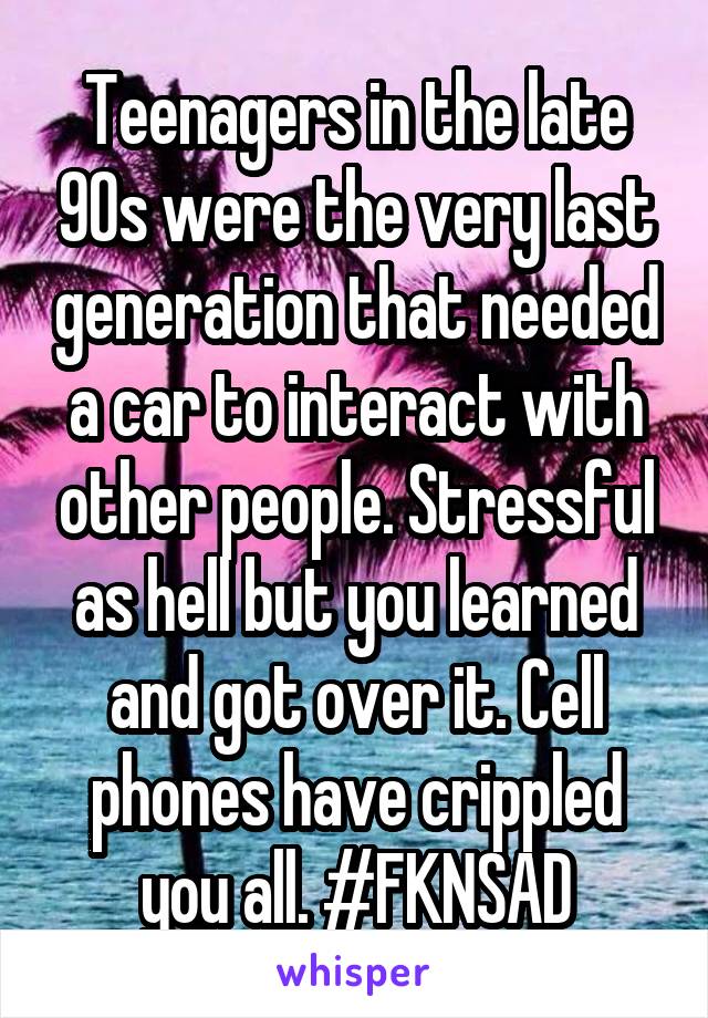 Teenagers in the late 90s were the very last generation that needed a car to interact with other people. Stressful as hell but you learned and got over it. Cell phones have crippled you all. #FKNSAD