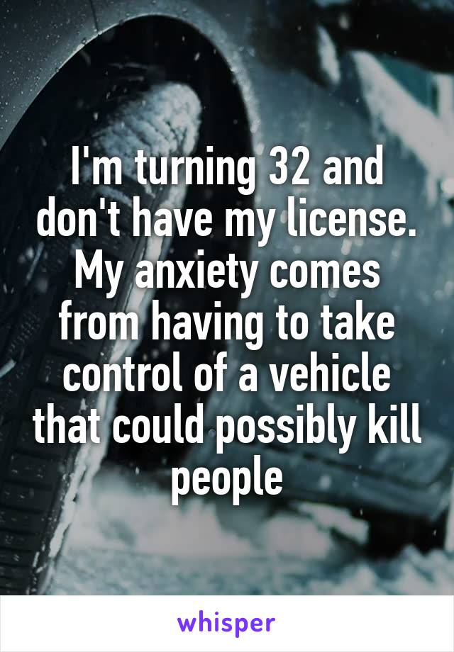 I'm turning 32 and don't have my license. My anxiety comes from having to take control of a vehicle that could possibly kill people