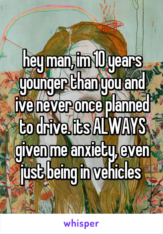 hey man, im 10 years younger than you and ive never once planned to drive. its ALWAYS given me anxiety, even just being in vehicles 