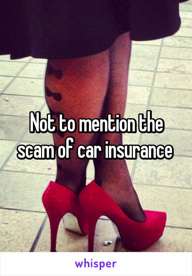 Not to mention the scam of car insurance 