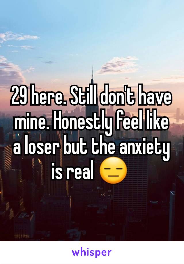 29 here. Still don't have mine. Honestly feel like a loser but the anxiety is real 😑 