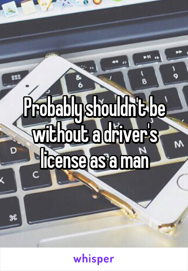 Probably shouldn't be without a driver's license as a man