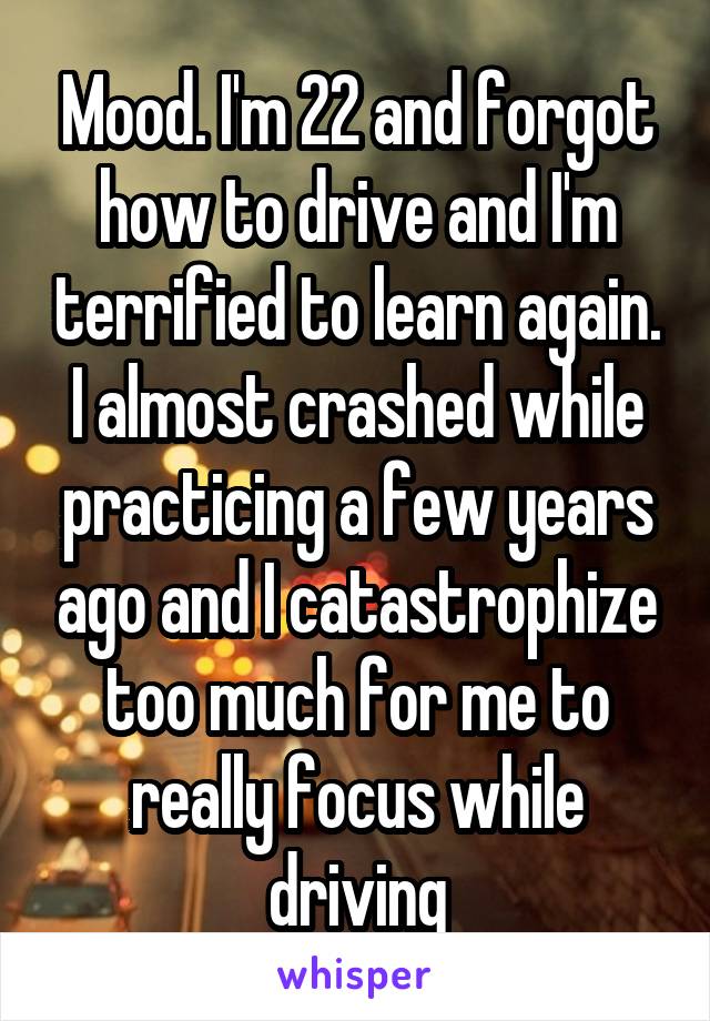 Mood. I'm 22 and forgot how to drive and I'm terrified to learn again. I almost crashed while practicing a few years ago and I catastrophize too much for me to really focus while driving