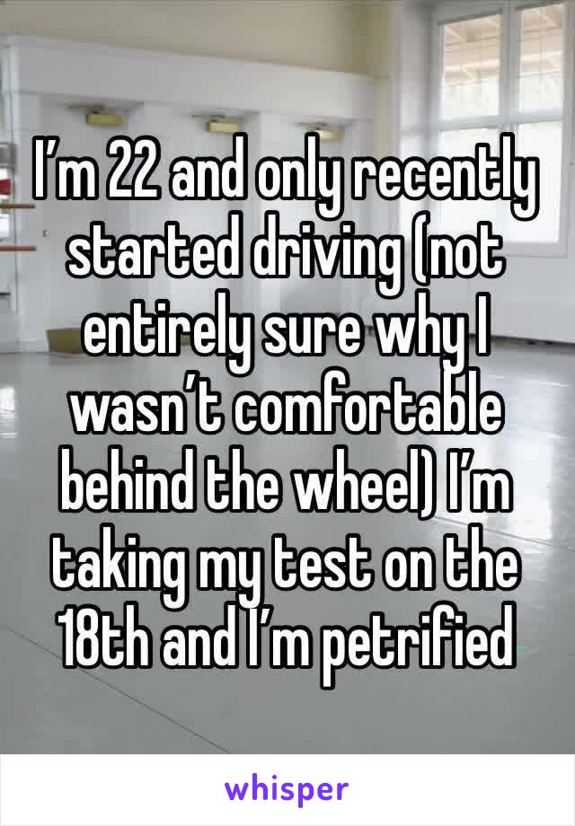 I’m 22 and only recently started driving (not entirely sure why I wasn’t comfortable behind the wheel) I’m taking my test on the 18th and I’m petrified 