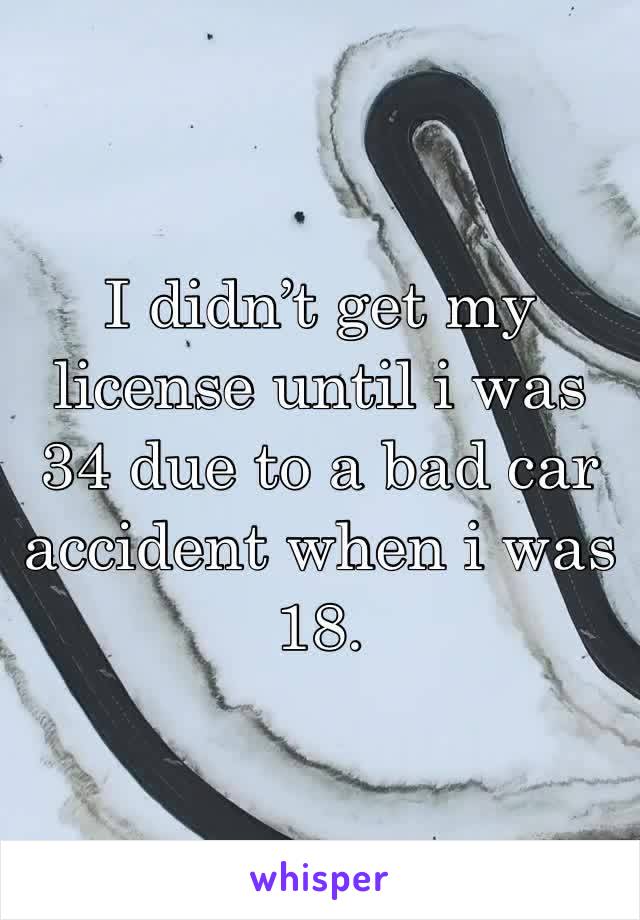 I didn’t get my license until i was 34 due to a bad car accident when i was 18. 