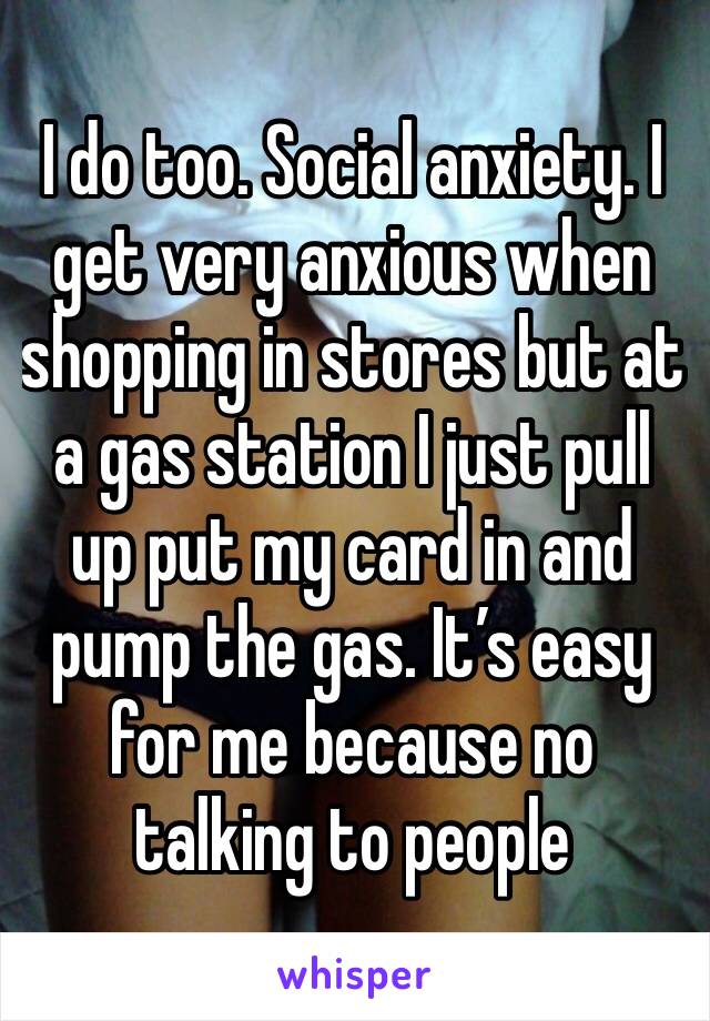 I do too. Social anxiety. I get very anxious when shopping in stores but at a gas station I just pull up put my card in and pump the gas. It’s easy for me because no talking to people 