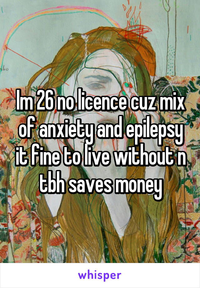 Im 26 no licence cuz mix of anxiety and epilepsy it fine to live without n tbh saves money