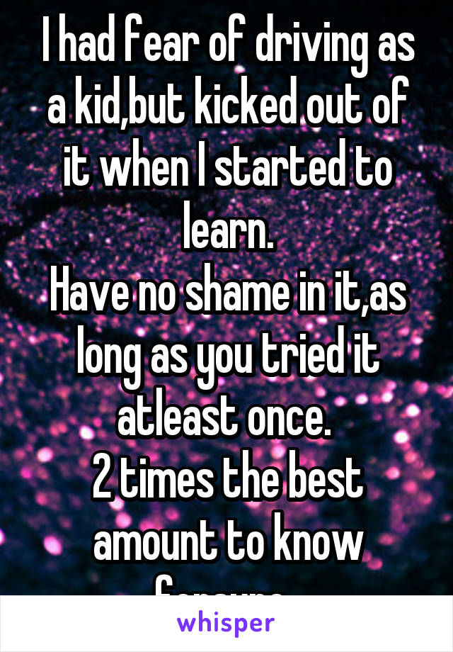 I had fear of driving as a kid,but kicked out of it when I started to learn.
Have no shame in it,as long as you tried it atleast once. 
2 times the best amount to know forsure. 