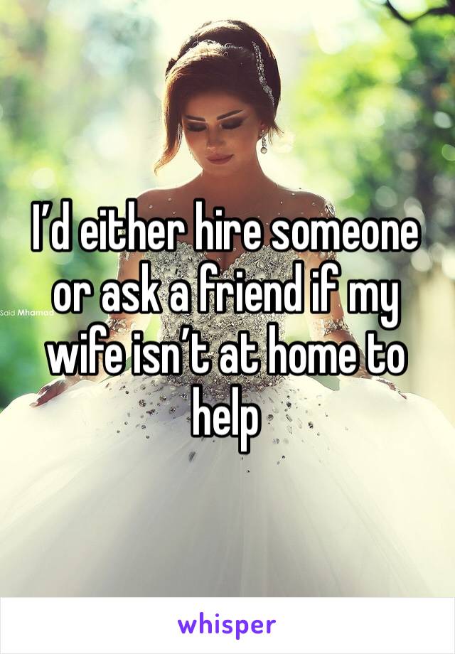 I’d either hire someone or ask a friend if my wife isn’t at home to help