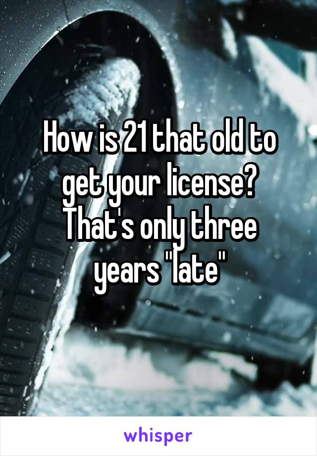 How is 21 that old to get your license?
That's only three years "late"
