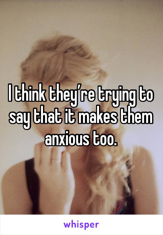 I think they’re trying to say that it makes them anxious too. 