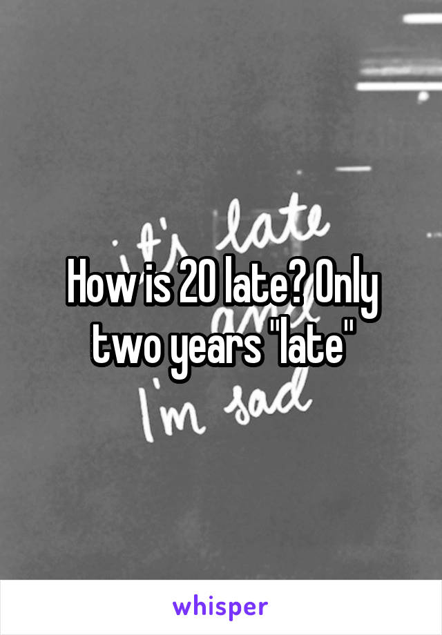 How is 20 late? Only two years "late"