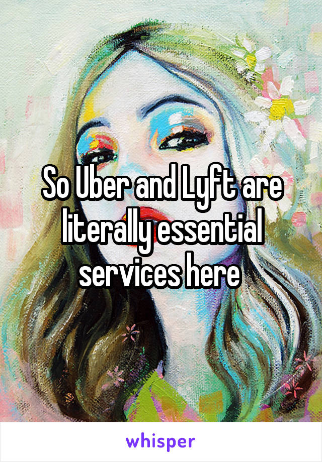 So Uber and Lyft are literally essential services here 