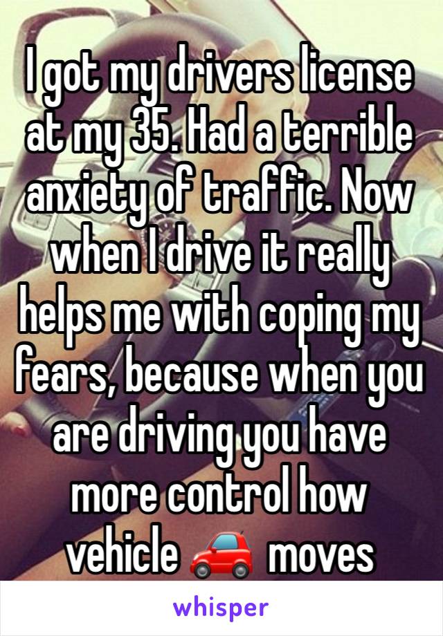 I got my drivers license at my 35. Had a terrible anxiety of traffic. Now when I drive it really helps me with coping my fears, because when you are driving you have more control how vehicle 🚗  moves