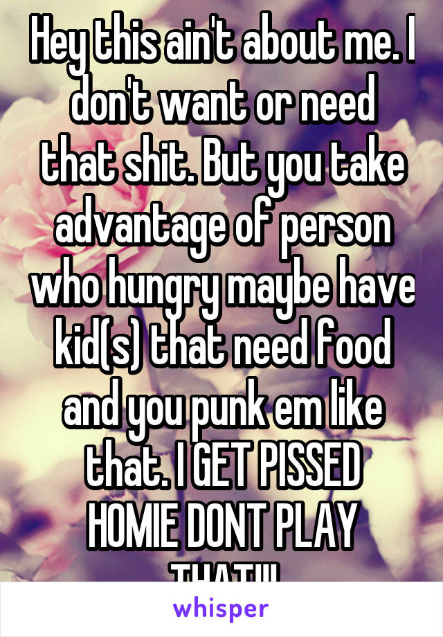 Hey this ain't about me. I don't want or need that shit. But you take advantage of person who hungry maybe have kid(s) that need food and you punk em like that. I GET PISSED
HOMIE DONT PLAY THAT!!!