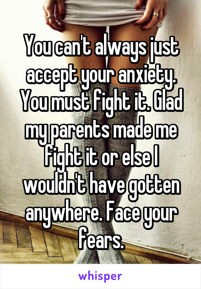 You can't always just accept your anxiety. You must fight it. Glad my parents made me fight it or else I wouldn't have gotten anywhere. Face your fears.