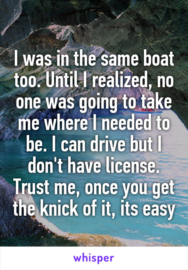 I was in the same boat too. Until I realized, no one was going to take me where I needed to be. I can drive but I don't have license. Trust me, once you get the knick of it, its easy