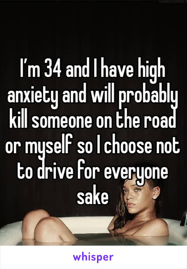 I’m 34 and I have high anxiety and will probably kill someone on the road or myself so I choose not to drive for everyone sake