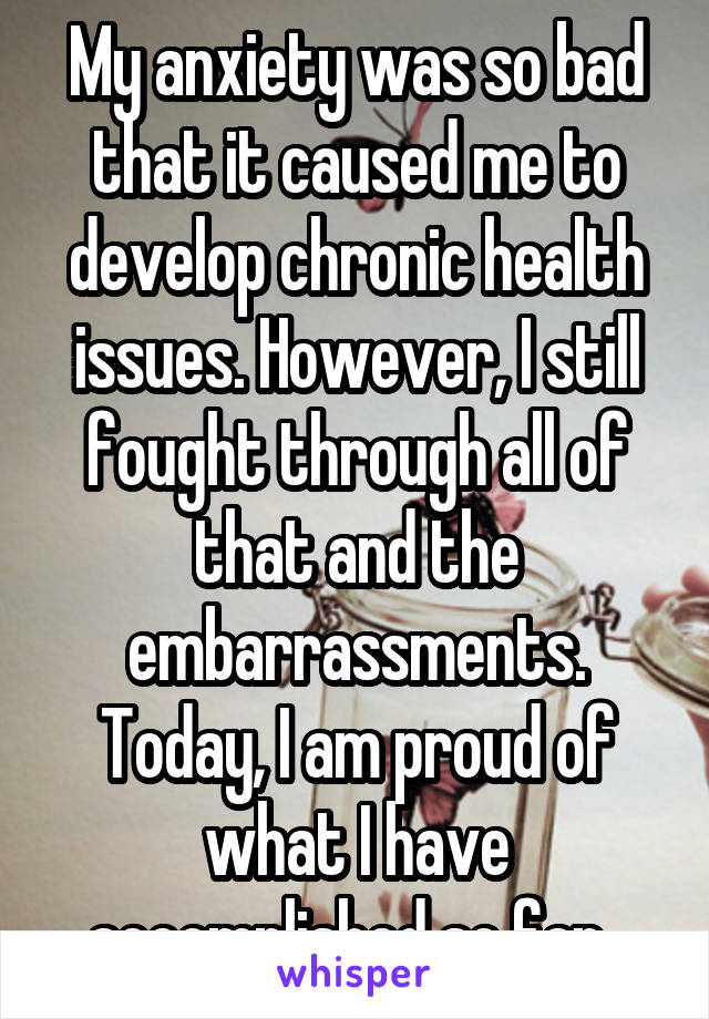 My anxiety was so bad that it caused me to develop chronic health issues. However, I still fought through all of that and the embarrassments. Today, I am proud of what I have accomplished so far. 