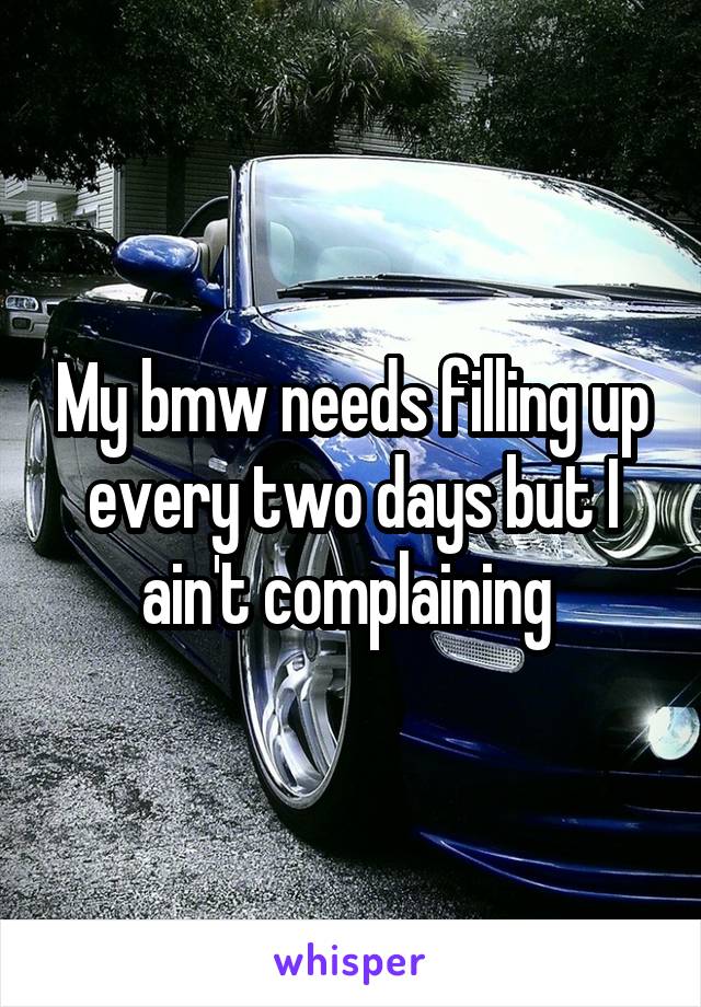 My bmw needs filling up every two days but I ain't complaining 