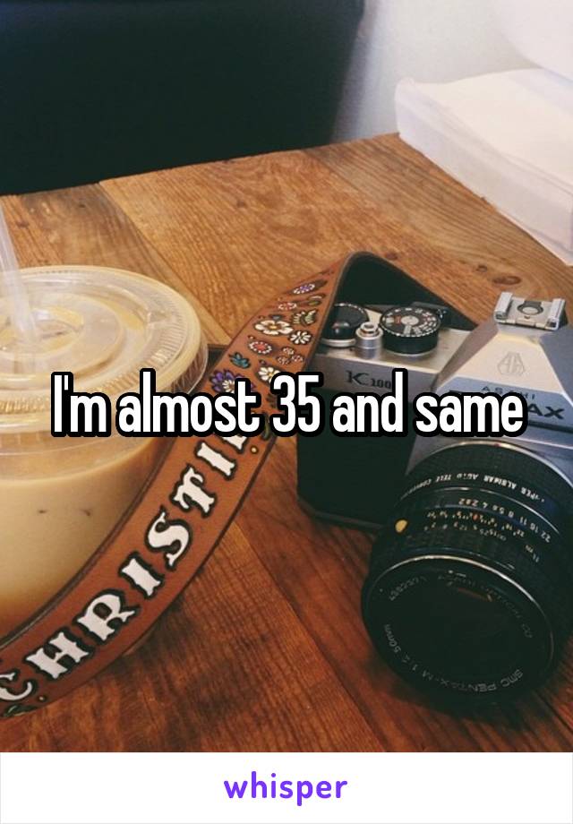 I'm almost 35 and same