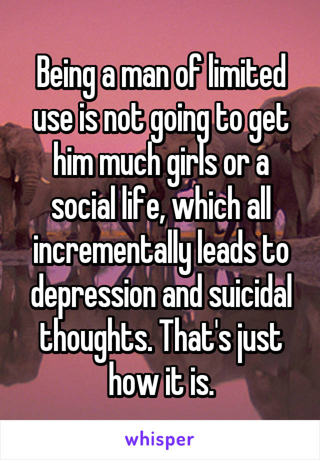 Being a man of limited use is not going to get him much girls or a social life, which all incrementally leads to depression and suicidal thoughts. That's just how it is.