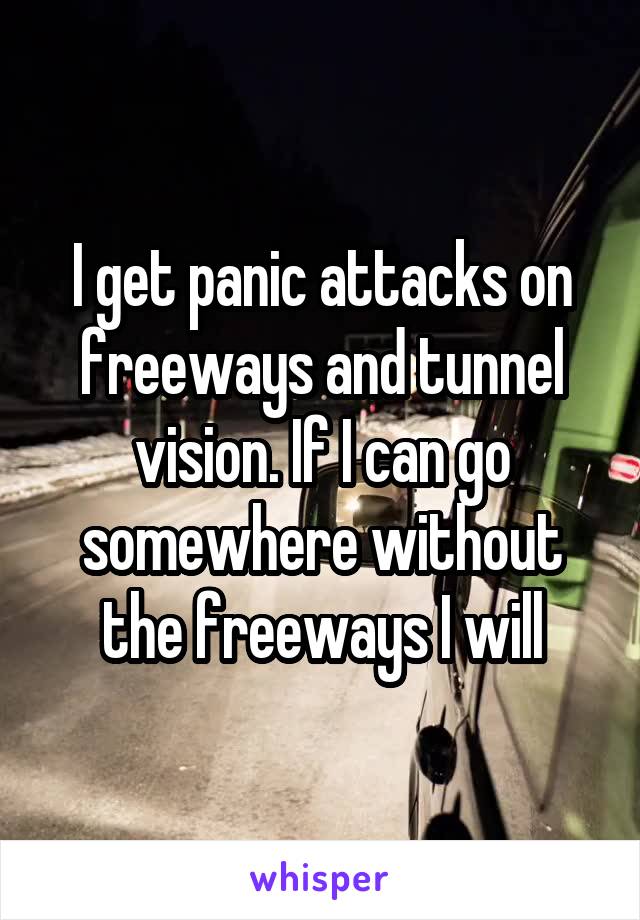 I get panic attacks on freeways and tunnel vision. If I can go somewhere without the freeways I will