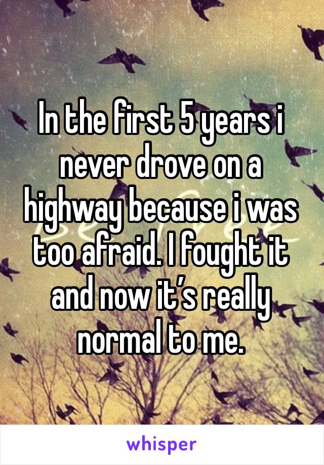 In the first 5 years i never drove on a highway because i was too afraid. I fought it and now it’s really normal to me.