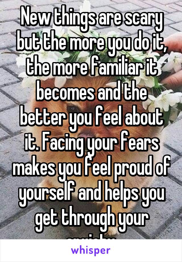 New things are scary but the more you do it, the more familiar it becomes and the better you feel about it. Facing your fears makes you feel proud of yourself and helps you get through your anxiety.