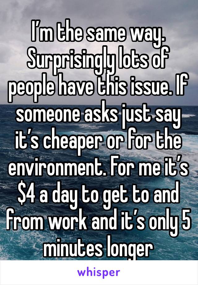 I’m the same way. Surprisingly lots of people have this issue. If someone asks just say it’s cheaper or for the environment. For me it’s $4 a day to get to and from work and it’s only 5 minutes longer