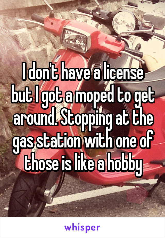 I don't have a license but I got a moped to get around. Stopping at the gas station with one of those is like a hobby