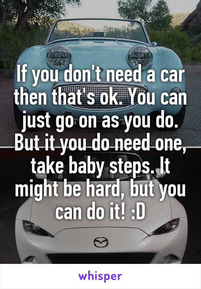 If you don't need a car then that's ok. You can just go on as you do. But it you do need one, take baby steps. It might be hard, but you can do it! :D