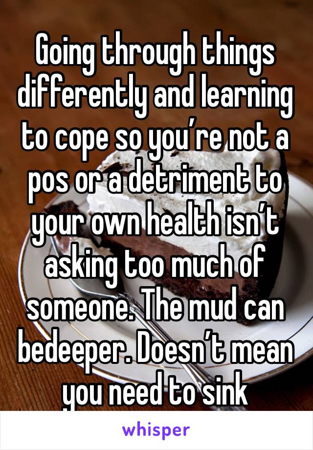 Going through things differently and learning to cope so you’re not a pos or a detriment to your own health isn’t asking too much of someone. The mud can bedeeper. Doesn’t mean you need to sink