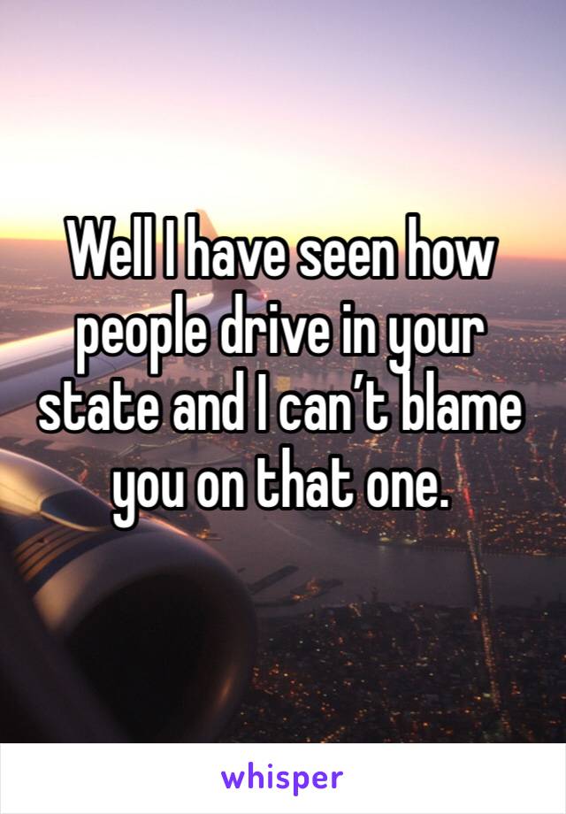 Well I have seen how people drive in your state and I can’t blame you on that one. 