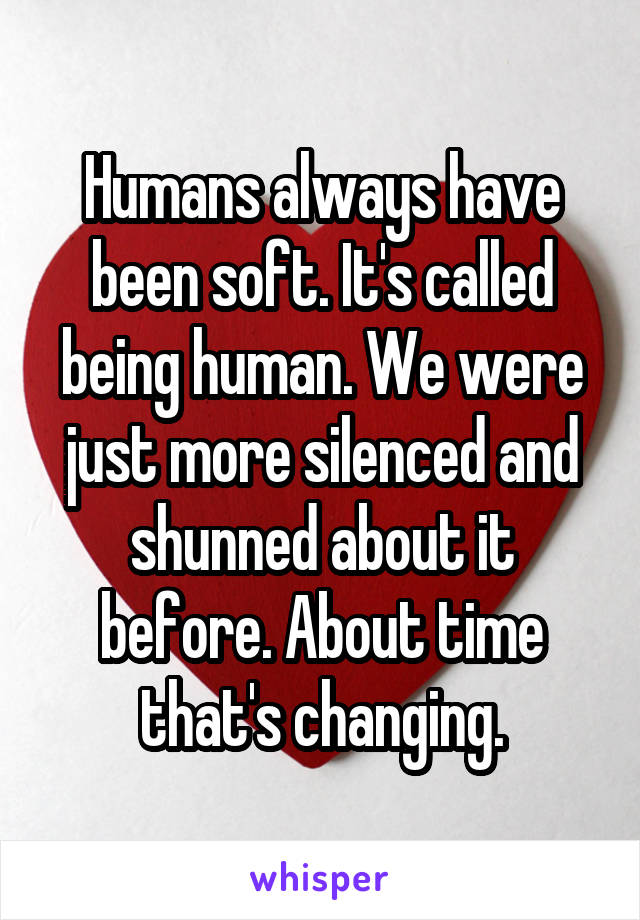 Humans always have been soft. It's called being human. We were just more silenced and shunned about it before. About time that's changing.