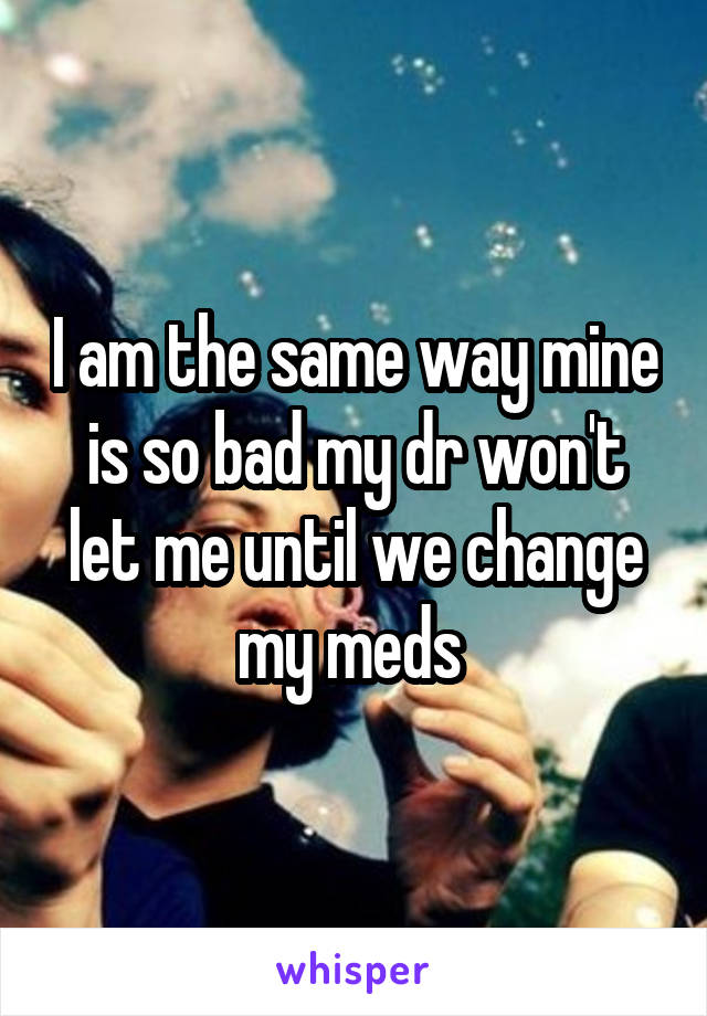 I am the same way mine is so bad my dr won't let me until we change my meds 