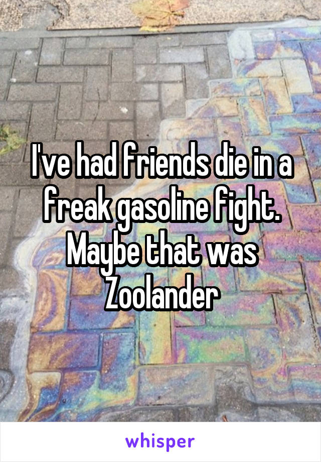 I've had friends die in a freak gasoline fight. Maybe that was Zoolander