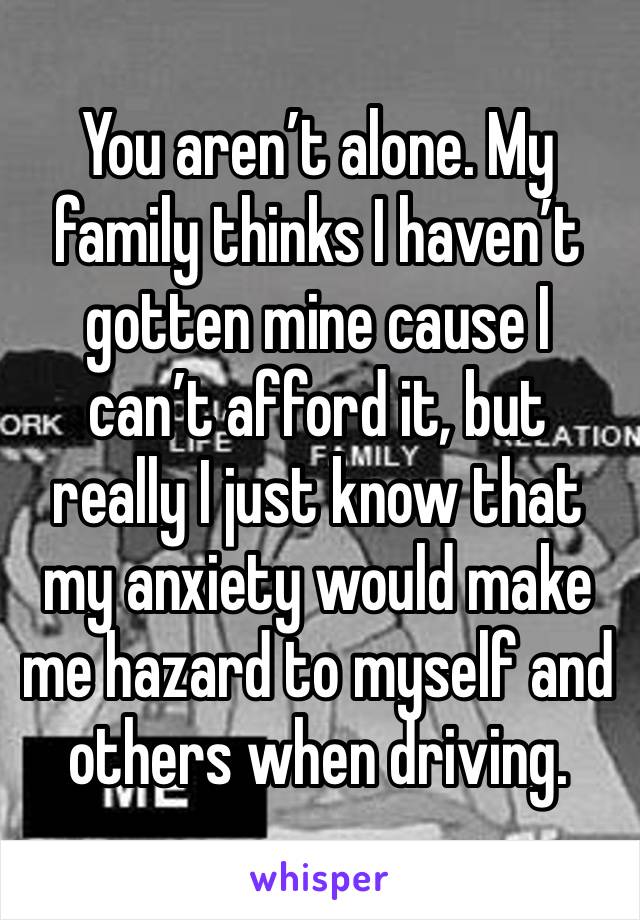 You aren’t alone. My family thinks I haven’t gotten mine cause I can’t afford it, but really I just know that my anxiety would make me hazard to myself and others when driving. 