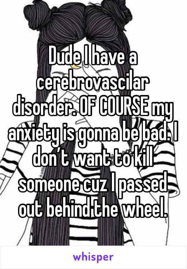 Dude I have a cerebrovascilar disorder. OF COURSE my anxiety is gonna be bad. I don’t want to kill someone cuz I passed out behind the wheel.