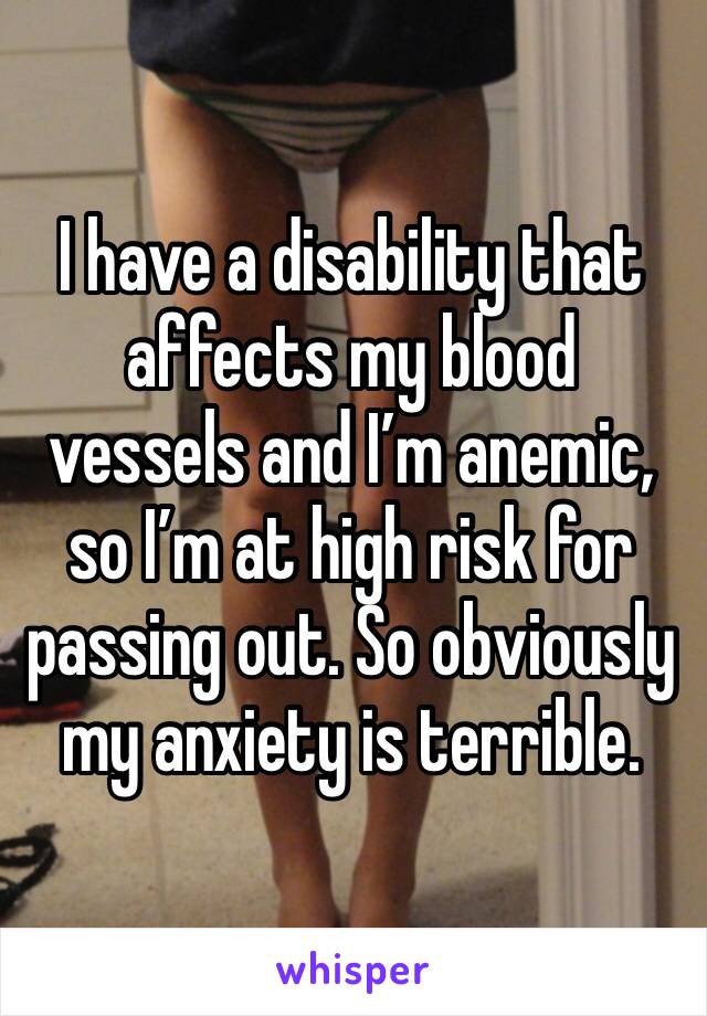 I have a disability that affects my blood vessels and I’m anemic, so I’m at high risk for passing out. So obviously my anxiety is terrible.