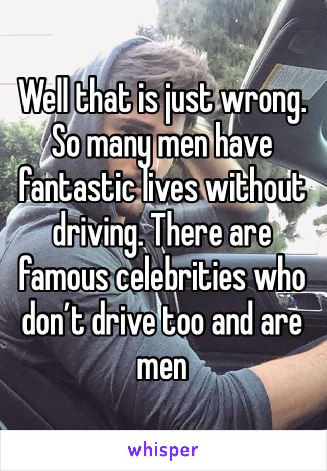 Well that is just wrong. So many men have fantastic lives without driving. There are famous celebrities who don’t drive too and are men 